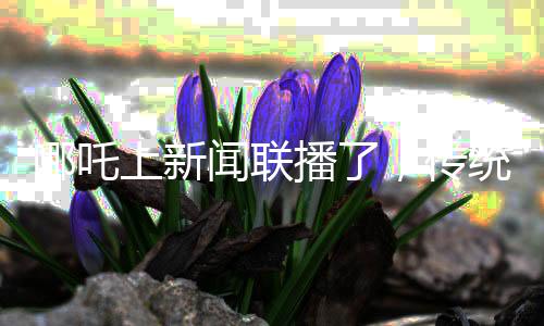 哪吒上新聞聯(lián)播了，傳統(tǒng)文化與現(xiàn)代傳媒的完美結(jié)合