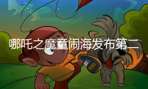 哪吒之魔童鬧海發(fā)布第二支預(yù)告，全新畫面引爆期待