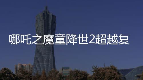 哪吒之魔童降世2超越復(fù)仇者聯(lián)盟3成為全球票房第六