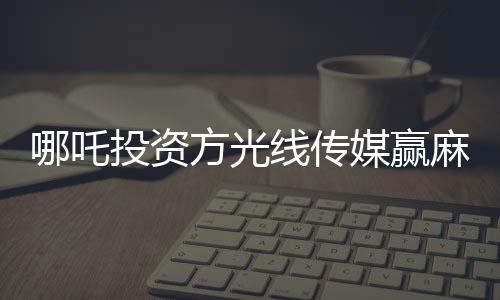 哪吒投資方光線傳媒贏麻了，一部動(dòng)畫(huà)電影的輝煌成就與深度洞察
