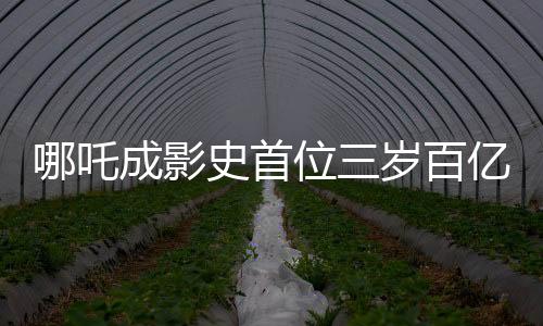 哪吒成影史首位三歲百億影人，背后的故事與意義解析