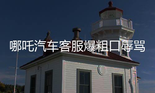 哪吒汽車客服爆粗口辱罵車主事件引發(fā)社會關注