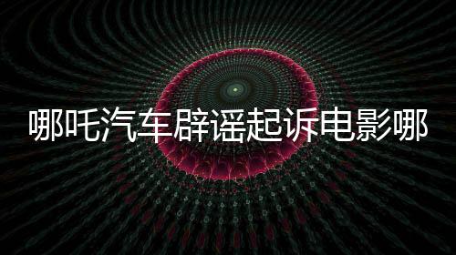哪吒汽車辟謠起訴電影哪吒2索賠傳聞，澄清事實(shí)維護(hù)行業(yè)秩序