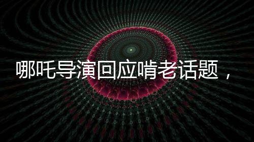哪吒導演回應啃老話題，代際關系中的挑戰(zhàn)與成長