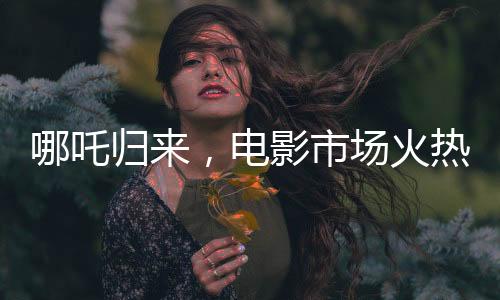 哪吒歸來，電影市場火熱延續(xù)，票房破八十億大關(guān)，哪吒續(xù)寫神話再創(chuàng)佳績！
