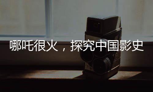 哪吒很火，探究中國影史第一的潛在距離與前景