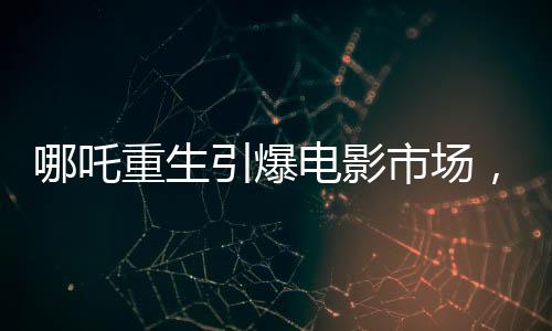哪吒重生引爆電影市場，魔童降世票房沖破十三億大關(guān)