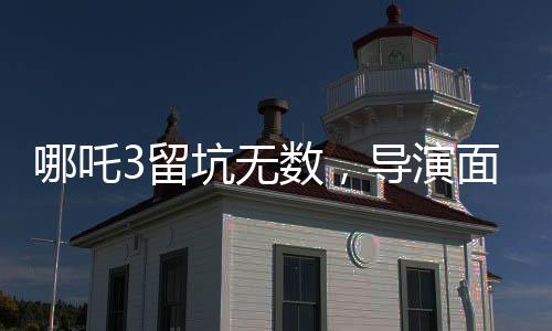 哪吒3留坑無(wú)數(shù)，導(dǎo)演面臨困境