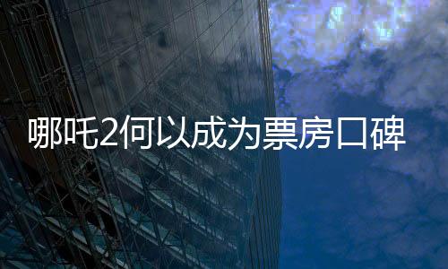 哪吒2何以成為票房口碑雙冠王，深度解析其成功之道