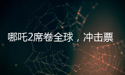 哪吒2席卷全球，沖擊票房榜前十！