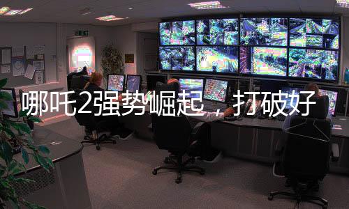 哪吒2強勢崛起，打破好萊塢影片壟斷
