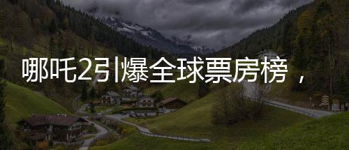哪吒2引爆全球票房榜，榮登全球前四十佳影片榜單！