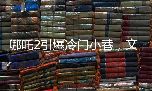哪吒2引爆冷門小巷，文化熱現(xiàn)象背后的故事