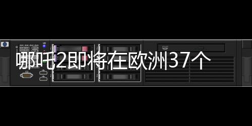 哪吒2即將在歐洲37個國家上映，備受矚目的中國文化盛宴
