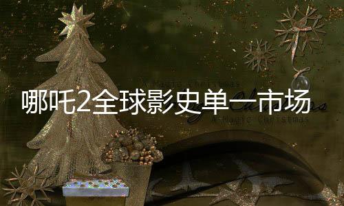 哪吒2全球影史單一市場(chǎng)票房奪冠，創(chuàng)紀(jì)錄成就震撼世界！