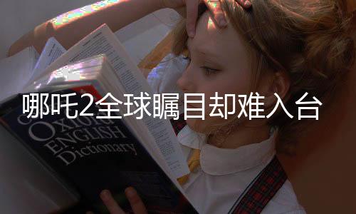 哪吒2全球矚目卻難入臺灣市場，引發(fā)深度探討