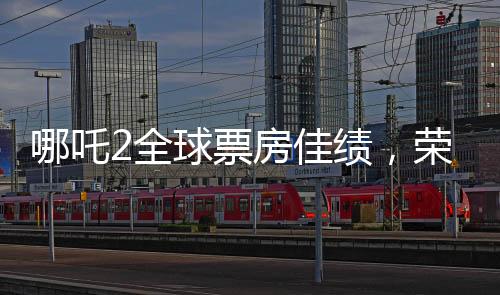 哪吒2全球票房佳績，榮登全球榜前六