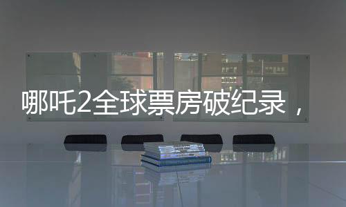 哪吒2全球票房破紀錄，進入全球票房榜前十——引領東方神話新紀元