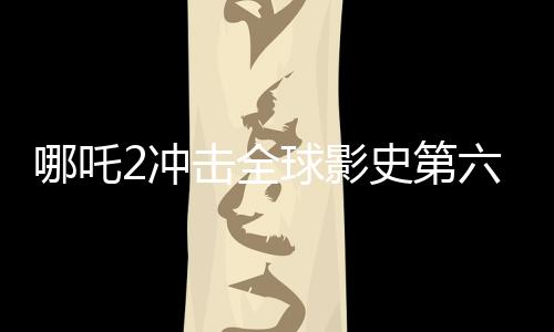 哪吒2沖擊全球影史第六寶座，掀起新一輪觀影熱潮