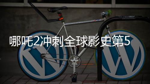 哪吒2沖刺全球影史第5，國(guó)產(chǎn)動(dòng)畫電影的里程碑