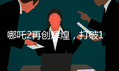 哪吒2再創(chuàng)輝煌，打破14項(xiàng)影史紀(jì)錄，引領(lǐng)觀影新潮流