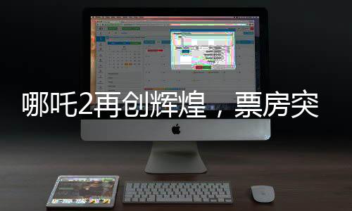 哪吒2再創(chuàng)輝煌，票房突破108億，刷新記錄！