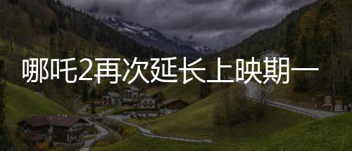 哪吒2再次延長(zhǎng)上映期一個(gè)月，票房持續(xù)飆升