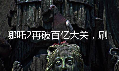 哪吒2再破百億大關(guān)，刷新票房紀(jì)錄！
