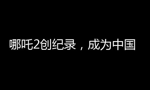 哪吒2創(chuàng)紀(jì)錄，成為中國影史首部90億電影