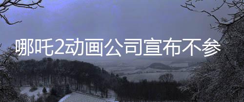 哪吒2動畫公司宣布不參與票房分紅，專注創(chuàng)作，以質(zhì)取勝
