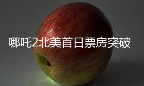 哪吒2北美首日票房突破310萬美元，掀起新一輪文化熱浪