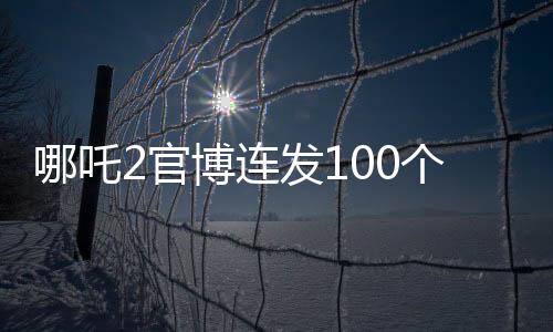 哪吒2官博連發(fā)100個謝謝，影迷熱情引發(fā)熱議