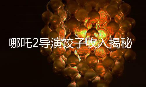 哪吒2導(dǎo)演餃子收入揭秘，創(chuàng)作背后的經(jīng)濟(jì)真相