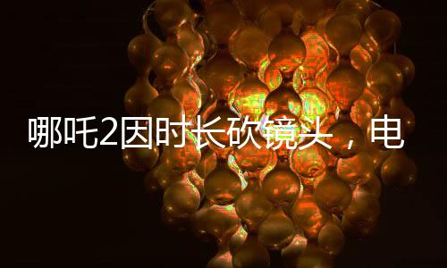 哪吒2因時(shí)長(zhǎng)砍鏡頭，電影制作背后的決策與考量
