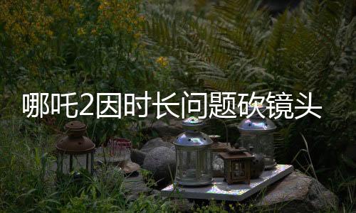 哪吒2因時(shí)長(zhǎng)問題砍鏡頭，引發(fā)業(yè)界熱議