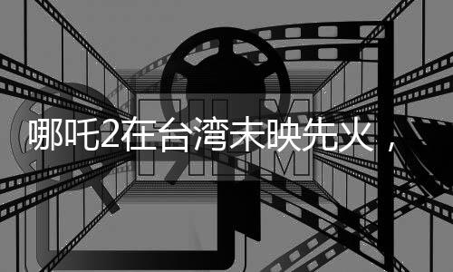 哪吒2在臺灣未映先火，掀起新一輪動(dòng)漫熱潮