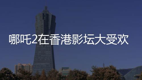 哪吒2在香港影壇大受歡迎，排片量是美隊(duì)4的八倍——影迷熱議