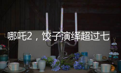 哪吒2，餃子演繹超過七成劇情的傳奇之旅