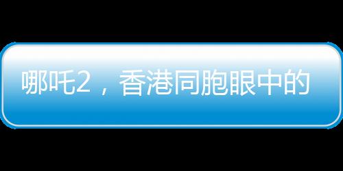 哪吒2，香港同胞眼中的驕傲，中國文化的新里程碑