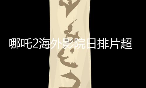 哪吒2海外影院日排片超越美隊4，展現(xiàn)中國文化魅力