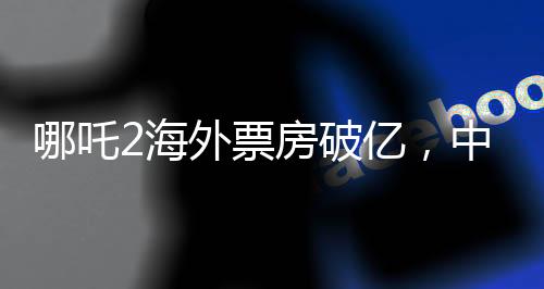 哪吒2海外票房破億，中國文化輸出再掀熱潮