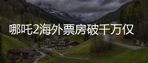 哪吒2海外票房破千萬僅用4天，掀起全球觀影熱潮