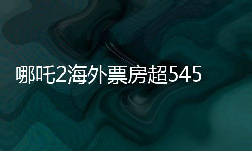 哪吒2海外票房超545萬美元，創(chuàng)國產(chǎn)動畫新紀錄