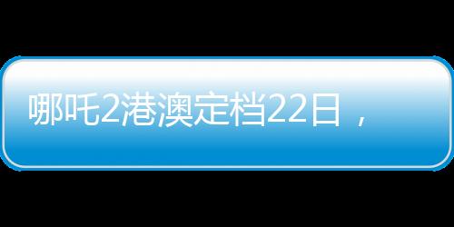 哪吒2港澳定檔22日，熱血傳奇再燃銀幕