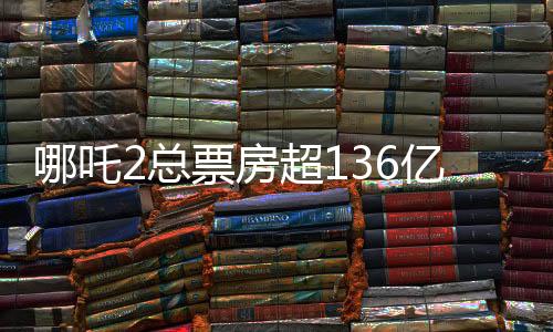 哪吒2總票房超136億，刷新紀錄，成為年度熱門話題