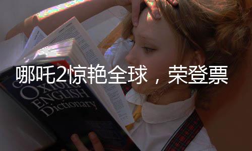 哪吒2驚艷全球，榮登票房榜前四十