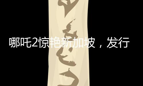 哪吒2驚艷新加坡，發(fā)行方直呼出乎意料