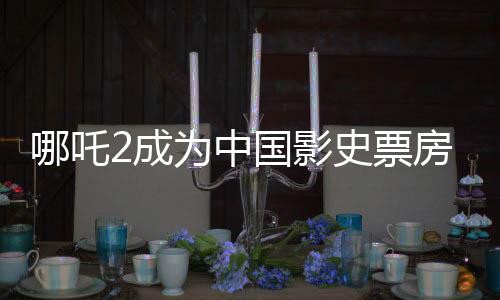 哪吒2成為中國影史票房冠軍，現(xiàn)象級電影再創(chuàng)里程碑