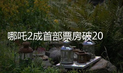 哪吒2成首部票房破20億美元亞洲電影，刷新紀(jì)錄，引領(lǐng)華語電影新篇章
