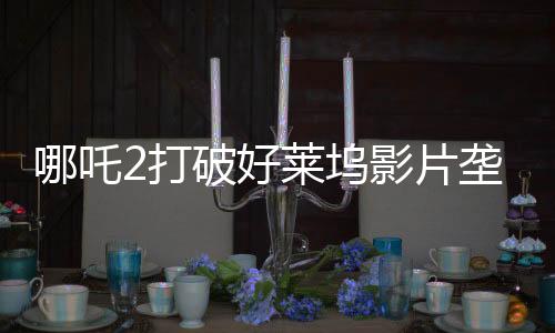 哪吒2打破好萊塢影片壟斷，樹立國(guó)產(chǎn)動(dòng)畫新標(biāo)桿